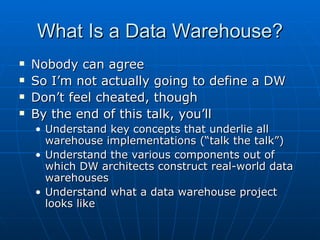 What Is a Data Warehouse?
   Nobody can agree
   So I’m not actually going to define a DW
   Don’t feel cheated, though
   By the end of this talk, you’ll
    • Understand key concepts that underlie all
      warehouse implementations (“talk the talk”)
    • Understand the various components out of
      which DW architects construct real-world data
      warehouses
    • Understand what a data warehouse project
      looks like
 