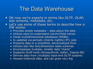The Data Warehouse
   OK now we’re experts in terms like OLTP, OLAP,
    star schema, metadata, etc.
   Let’s use some of these terms to describe how a
    DW works:
    •   Provides ample metadata – data about the data
    •   Utilizes easy-to-understand column/field names
    •   Feeds multidimensional databases (MDBs)
    •   Is updated via periodic (mainly nightly) ETL jobs
    •   Presents data in a simplified, denormalized form
    •   Utilizes star-like fact/dimension table schemas
    •   Encompasses multiple, smaller data “marts”
    •   Supports OLAP tools (Access/Excel, Safari, Cognos BI)
    •   Derives data from (multiple) back-end OLTP systems
    •   Houses historical data, and can grow very big
 
