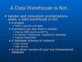 A Data Warehouse is Not…
   Vendor and consultant proclamations
    aside, a data warehouse is not:
    • A project
          With a specific end date
    • A product you buy from a vendor
          Like an ODS (such as SCT’s)
          A canned “warehouse” supplied by iStrategy
          Cognos ReportNet
    • A database schema or instance
          Like Oracle
          SQL Server
    • A cut-down version of your live transactional
      database
 