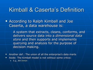Kimball & Caserta’s Definition
   According to Ralph Kimball and Joe
    Caserta, a data warehouse is:
         A system that extracts, cleans, conforms, and
         delivers source data into a dimensional data
         store and then supports and implements
         querying and analysis for the purpose of
         decision making.

   Another def.: The union of all the enterprise’s data marts
   Aside: The Kimball model is not without some critics:
     •   E.g., Bill Inmon
 