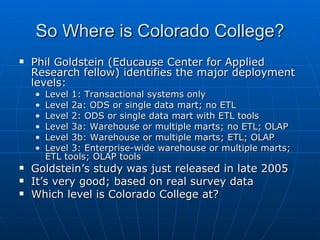 So Where is Colorado College?
   Phil Goldstein (Educause Center for Applied
    Research fellow) identifies the major deployment
    levels:
    •   Level 1: Transactional systems only
    •   Level 2a: ODS or single data mart; no ETL
    •   Level 2: ODS or single data mart with ETL tools
    •   Level 3a: Warehouse or multiple marts; no ETL; OLAP
    •   Level 3b: Warehouse or multiple marts; ETL; OLAP
    •   Level 3: Enterprise-wide warehouse or multiple marts;
        ETL tools; OLAP tools
   Goldstein’s study was just released in late 2005
   It’s very good; based on real survey data
   Which level is Colorado College at?
 