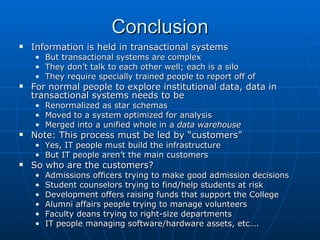 Conclusion
   Information is held in transactional systems
    • But transactional systems are complex
    • They don’t talk to each other well; each is a silo
    • They require specially trained people to report off of
   For normal people to explore institutional data, data in
    transactional systems needs to be
    •   Renormalized as star schemas
    •   Moved to a system optimized for analysis
    •   Merged into a unified whole in a data warehouse
   Note: This process must be led by “customers”
    • Yes, IT people must build the infrastructure
    • But IT people aren’t the main customers
   So who are the customers?
    •   Admissions officers trying to make good admission decisions
    •   Student counselors trying to find/help students at risk
    •   Development offers raising funds that support the College
    •   Alumni affairs people trying to manage volunteers
    •   Faculty deans trying to right-size departments
    •   IT people managing software/hardware assets, etc….
 