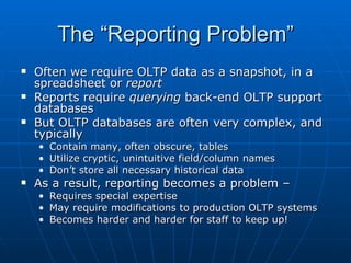 The “Reporting Problem”
   Often we require OLTP data as a snapshot, in a
    spreadsheet or report
   Reports require querying back-end OLTP support
    databases
   But OLTP databases are often very complex, and
    typically
    •   Contain many, often obscure, tables
    •   Utilize cryptic, unintuitive field/column names
    •   Don’t store all necessary historical data
   As a result, reporting becomes a problem –
    • Requires special expertise
    • May require modifications to production OLTP systems
    • Becomes harder and harder for staff to keep up!
 