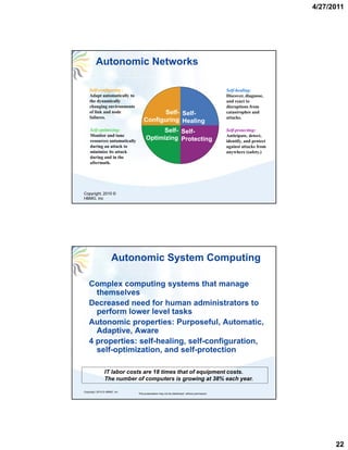 4/27/2011




         Autonomic Networks

    Self-configuring :                                                                      Self-healing:
    Adapt automatically to                                                                  Discover, diagnose,
    the dynamically                                                                         and react to
    changing environments                                                                   disruptions from
    of link and node                     Self- Self-
                                         Self- Self-                                        catastrophes and
    failures.                                                                               attacks.
                                  Configuring Healing
    Self-optimizing:                     Self- Self-
                                         Self- Self-                                        Self-protecting:
    Monitor and tune                                                                        Anticipate, detect,
    resources automatically
                                    Optimizing Protecting                                   identify, and protect
    during an attack to                                                                     against attacks from
    minimize its attack                                                                     anywhere (safety.)
                                                                                                       (safety )
    during and in the
    aftermath.




Copyright, 2010 ©
HBMG, Inc




                     Autonomic System Computing

    Complex computing systems that manage
      themselves
    Decreased need for human administrators to
      perform lower level tasks
    Autonomic properties: Purposeful, Automatic,
      Adaptive, Aware
    4 properties: self-healing, self-configuration,
      self-optimization,
      self optimization and self-protection
                             self protection

                IT labor costs are 18 times that of equipment costs.
                The number of computers is growing at 38% each year.

Copyright, 2010 © HBMG, Inc
                              This presentation may not be distributed without permission




                                                                                                                          22
 