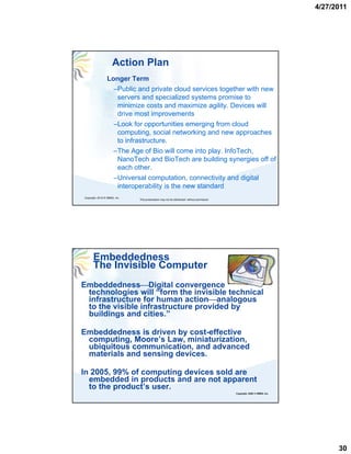 4/27/2011




                     Action Plan
                 Longer Term
                   –Public and private cloud services together with new
                    servers and specialized systems promise to
                    minimize costs and maximize agility. Devices will
                    drive most improvements
                   –Look for opportunities emerging from cloud
                    computing, social networking and new approaches
                    to infrastructure.
                   –The Age of Bio will come into p y InfoTech,
                           g                       play.        ,
                    NanoTech and BioTech are building synergies off of
                    each other.
                   –Universal computation, connectivity and digital
                    interoperability is the new standard
Copyright, 2010 © HBMG, Inc
                              This presentation may not be distributed without permission




      Embeddedness
      The Invisible Computer
Embeddedness⎯Digital convergence
 technologies will “form the invisible technical
 infrastructure for human action⎯analogous
 to the visible infrastructure provided by
 buildings and cities.”

Embeddedness is driven by cost-effective
 computing, Moore’s Law, miniaturization,
 ubiquitous communication, and advanced
 materials and sensing devices.
    t i l    d     i   d i

In 2005, 99% of computing devices sold are
  embedded in products and are not apparent
  to the product’s user.
                                                                                            Copyright, 2008 © HBMG, Inc.




                                                                                                                                 30
 