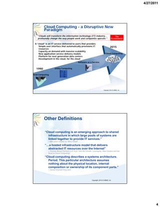 4/27/2011




         Cloud Computing - a Disruptive New
         Paradigm
    “Clouds will transform the information technology (IT) industry…
    profoundly change the way people work and companies operate.”

 A “cloud” is an IT service delivered to users that provides:
  • Simple user interface that automatically provisions IT                                 2015
    resources
  • Capacity on demand with massive scalability
  • New application service delivery models                                         Cloud Computing
  • Platform for next generation data centers
  • Development in the cloud, for the cloud
                                                    Software as a Service


  1990               Utility Computing


Grid Computing




                                                                                 Copyright, 2010 © HBMG, Inc




         Other Definitions

          “Cloud computing is an emerging approach to shared
            infrastructure in which large pools of systems are
                                       g p          y
            linked together to provide IT services.”
              – IBM press release on “Blue Cloud”

          “…a hosted infrastructure model that delivers
            abstracted IT resources over the Internet”
              – Thomas Weisel Partners LLC from “Into the Clouds: Leveraging Data Centers and the
              Road to Cloud Computing”

          “Cloud computing describes a systems architecture.
            Period.
            Period This particular architecture assumes
            nothing about the physical location, internal
            composition or ownership of its component parts.”
              – James Urquhart blog post




                                                                 Copyright, 2010 © HBMG, Inc




                                                                                                                      4
 