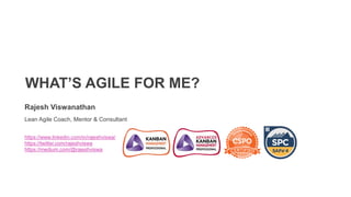 WHAT’S AGILE FOR ME?
Rajesh Viswanathan
Lean Agile Coach, Mentor & Consultant
https://www.linkedin.com/in/rajeshviswa/
https://twitter.com/rajeshviswa
https://medium.com/@rajeshviswa
 