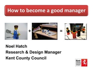 How to become a good manager
+ =
Noel Hatch
Research & Design Manager
Kent County Council
 