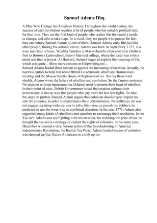 Samuel Adams Dbq
A Man Who Change the American History Throughout the world history, the
success of each revolution requires a lot of people who has suitable political idea
for that time. They are the first kind of people who realize that the country needs
to change, and able to take steps. In a word, they are people who pursue for fair;
they are heroes, Samuel Adams is one of them. Samuel Adams early life just like
other people, finding his suitable career. Adams was born 16 September, 1722, in a
wine merchant s home. Wealthy families in Massachusetts often sent their children
first to Boston s Latin school, then to Harvard college, where the ideal was to be a
priest and then a lawyer. At Harvard, Samuel began to explore the meaning of life,
which was quite... Show more content on Helpwriting.net ...
Samuel Adams leaded three actions to against the increasing of taxation. Actually, he
had two parties to help him resist British Government, which are Boston town
meeting and the Massachusetts House of Representatives. Having those hard
shields, Adams wrote the letters of rebellion and resolution. So the famous sentence:
No taxation without representation (Adams) used to present their heart of rebellion.
In their point of view, British Government raised the taxation without their
permissions; it has no way that people who pay more tax has less rights. To take
the steps on protest, Samuel Adams argues that colonists should reject import tea
into the colonies, in order to maintenance their determination. Nevertheless, he was
not suggesting using violence way to solve this issue, or punish the soldiers, he
preferred to use the wiser way in a political direction. In the year 1773, Adams also
organized many kinds of rebellions and speeches to encourage their resolution. In the
Tea Act, Adams was not fighting it for tea taxation, but reducing the price of tea, he
thought the tea act is a strategy of exploit the rights of colonists. In the same year,
December witnessed a very famous action of the foreshadowing of America
Independence Revolution, the Boston Tea Party. Adams leaded dozens of colonists
who dressed up like Native Americans to climb up the
 