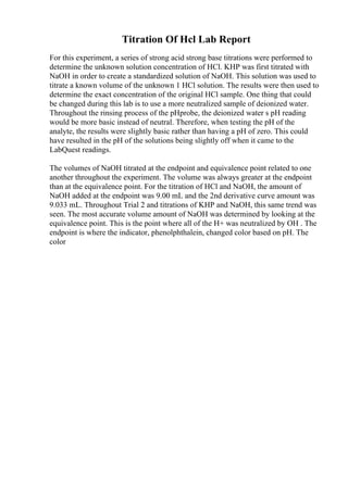 Titration Of Hcl Lab Report
For this experiment, a series of strong acid strong base titrations were performed to
determine the unknown solution concentration of HCl. KHP was first titrated with
NaOH in order to create a standardized solution of NaOH. This solution was used to
titrate a known volume of the unknown 1 HCl solution. The results were then used to
determine the exact concentration of the original HCl sample. One thing that could
be changed during this lab is to use a more neutralized sample of deionized water.
Throughout the rinsing process of the pHprobe, the deionized water s pH reading
would be more basic instead of neutral. Therefore, when testing the pH of the
analyte, the results were slightly basic rather than having a pH of zero. This could
have resulted in the pH of the solutions being slightly off when it came to the
LabQuest readings.
The volumes of NaOH titrated at the endpoint and equivalence point related to one
another throughout the experiment. The volume was always greater at the endpoint
than at the equivalence point. For the titration of HCl and NaOH, the amount of
NaOH added at the endpoint was 9.00 mL and the 2nd derivative curve amount was
9.033 mL. Throughout Trial 2 and titrations of KHP and NaOH, this same trend was
seen. The most accurate volume amount of NaOH was determined by looking at the
equivalence point. This is the point where all of the H+ was neutralized by OH . The
endpoint is where the indicator, phenolphthalein, changed color based on pH. The
color
 