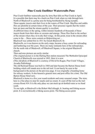 Pine Creek Outfitter Watercrafts Pass
Pine Creek Outfitter watercrafts pass by Jerry Run falls on Pine Creek in April.
It is possible that there may be a hatch on Pine Creek when we ride through here.
North of Blackwell is a prime area for being bombarded by flying nymphs.
These aquatic insects start their lives in the waters of Pine Creek. Mayflies and caddis
flies are plentiful at certain times of the year. Their presence signals that the waters
here are pure and that the stream quality is excellent.
At different times in the spring, within minutes hundreds of thousands of these
insects break from their skins or cocoons and emerge. These flies float to the surface
of the stream where they sit to dry their wings. At this point, trout in the stream often
come to the ... Show more content on Helpwriting.net ...
Blackwell was settled first in 1811 by Enoch Blackwell, Sr.
Blackwells, as it was known on the early maps, became a busy center for railroading
and lumbering over the years. There are many remnants here of the railroad days.
On the north side of Blackwell, off Blackwell Square, is the original Blackwell
church.
Then and now pictures are eerily similar.
(The original picture is in the Darling Run station museum) The Methodist Episcopal
Church of Blackwells was erected in 1892. Here it is now.
(This old photo of Blackwell is courtesy of David Ira Kagan, Pine Creek Villages,
Arcadia Publishing)
The old Railroad House was built in 1884 and later became the Barton House hotel
building which still stands next to the rail trail. It can barely be seen in the
background in the picture on the previous page. It was originally a boarding home
for railway workers. It also housed a general store and post office for a time. The Old
Barton House Hotel now.
Blackwell is home to a few year round residents and some seasonal camps. The store
here is a fine place to stop for snacks and ice cream. It s just off the trail as the trail
crosses Route 414. It is the only place we can stock up on bottled water as we head
south.
To our right, at Blackwell is the Robert McCullough, Jr. boating and fishing access
point. It is not technically a biking access point. The biking access point
 
