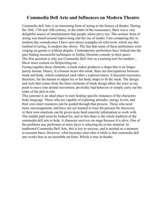 Commedia Dell Arte and Influences on Modern Theatre
Commedia dell Arte is an interesting form of acting in the history of theatre. During
the 16th, 17th and 18th century, in the midst of the renaissance, there was a very
delightful source of entertainment that people where privy too. This archaic form of
acting was based around improvising and the use of masks. I am comparing this to
modern day comedysince I have seen direct examples on television, which use this
method of acting, in modern day shows. The fact that some of these performers were
verging on genius is without dispute. Contemporary performers have looked into the
past finding resourceful techniques to further illustrate comedy to their peers.
The first question is why use Commedia Dell Arte as a training tool for modern ...
Show more content on Helpwriting.net ...
Fusing together these elements, a mask maker produces a shape that is no longer
purely human. Hence, if a human wears this mask, there are discrepancies between
mask and body, which counteract each other s expressiveness. It becomes necessary,
therefore, for the human to adjust his or her body shape to fit the mask. The design
and style that comes from the three elements of mask design allow the actor at any
point to move into animal movement, devilishly bad behavior or simply carry out the
order of the plot in role.
This juncture is an ideal place to start feeding specific instances of the characters
body language. Those who are capable of exploring attitudes, energy levels, and
their own inner resources can be guided through that process. Those who need
more encouragement, and have not yet learned to trust the passion for discovery
or their own emotions can be given more hard concrete information to work with.
The middle path must be looked for, and in this there is the whole tradition of the
commedia dell arte to help. A character survives on stage because it is alive. One of
the problems any performer or actor faces is selecting his or her material. In
traditional Commedia Dell Arte, this is key to success, and is needed on a moment
to moment basis. However, what becomes clear after a while is that commedia dell
arte works best as an ensemble art form. Which is true in theatre
 