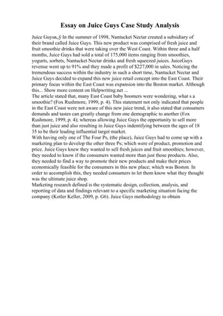 Essay on Juice Guys Case Study Analysis
Juice Guysв„ў In the summer of 1998, Nantucket Nectar created a subsidiary of
their brand called Juice Guys. This new product was comprised of fresh juice and
fruit smoothie drinks that were taking over the West Coast. Within three and a half
months, Juice Guys had sold a total of 175,000 items ranging from smoothies,
yogurts, sorbets, Nantucket Nectar drinks and fresh squeezed juices. JuiceGuys
revenue went up to 91% and they made a profit of $227,000 in sales. Noticing the
tremendous success within the industry in such a short time, Nantucket Nectar and
Juice Guys decided to expand this new juice retail concept into the East Coast. Their
primary focus within the East Coast was expansion into the Boston market. Although
this... Show more content on Helpwriting.net ...
The article stated that, many East Coast baby boomers were wondering, what s a
smoothie? (Fox Rushmore, 1999, p. 4). This statement not only indicated that people
in the East Coast were not aware of this new juice trend, it also stated that consumers
demands and tastes can greatly change from one demographic to another (Fox
Rushmore, 1999, p. 4); whereas allowing Juice Guys the opportunity to sell more
than just juice and also resulting in Juice Guys indentifying between the ages of 18
35 to be their leading influential target market.
With having only one of The Four Ps, (the place), Juice Guys had to come up with a
marketing plan to develop the other three Ps; which were of product, promotion and
price. Juice Guys knew they wanted to sell fresh juices and fruit smoothies; however,
they needed to know if the consumers wanted more than just those products. Also,
they needed to find a way to promote their new products and make their prices
economically feasible for the consumers in this new place; which was Boston. In
order to accomplish this, they needed consumers to let them know what they thought
was the ultimate juice shop.
Marketing research defined is the systematic design, collection, analysis, and
reporting of data and findings relevant to a specific marketing situation facing the
company (Kotler Keller, 2009, p. G6). Juice Guys methodology to obtain
 