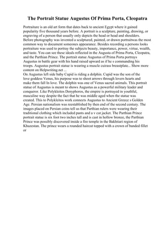 The Portrait Statue Augustus Of Prima Porta, Cleopatra
Portraiture is an old art form that dates back to ancient Egypt where it gained
popularity five thousand years before. A portrait is a sculpture, painting, drawing, or
engraving of a person that usually only depicts the head or head and shoulders.
Before photography was invented a sculptured, painted, or drawn portraitwas the most
common way to document someones appearance. Besides recording a persons looks
portraiture was used to portray the subjects beauty, importance, power, virtue, wealth,
and taste. You can see these ideals reflected in the Augusta of Prima Porta, Cleopatra,
and the Parthian Prince. The portrait statue Augustus of Prima Porta portrays
Augustus in battle gear with his hand raised upward as if he s commanding his
troops. Augustus portrait statue is wearing a muscle cuirass breastplate... Show more
content on Helpwriting.net ...
On Augustus left side baby Cupid is riding a dolphin. Cupid was the son of the
love goddess Venus, his purpose was to shoot arrows through lovers hearts and
make them fall In love. The dolphin was one of Venus sacred animals. This portrait
statue of Augustus is meant to shows Augustus as a powerful military leader and
conqueror. Like Polykleitos Doryphoros, the empire is portrayed in youthful,
masculine way despite the fact that he was middle aged when the statue was
created. This to Polykleitos work connects Augustus to Ancient Greece s Golden
Age. Persian nationalism was reestablished by then end of the second century. The
images placed on Persian coins tell us that Parthian rulers were wearing their
traditional clothing which included pants and a v cut jacket. The Parthian Prince
portrait statue is six foot two inches tall and is cast in hollow bronze, the Parthian
Prince was possibly discovered inside a fire temple in the Bakhtiari region of
Khuzestan. The prince wears a rounded haircut topped with a crown of banded fillet
or
 