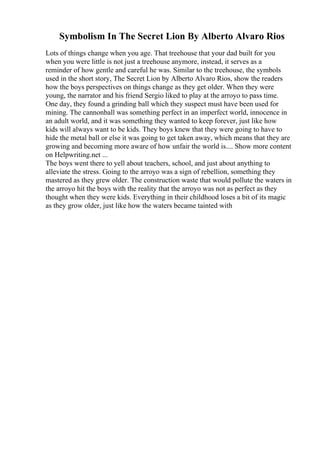 Symbolism In The Secret Lion By Alberto Alvaro Rios
Lots of things change when you age. That treehouse that your dad built for you
when you were little is not just a treehouse anymore, instead, it serves as a
reminder of how gentle and careful he was. Similar to the treehouse, the symbols
used in the short story, The Secret Lion by Alberto Alvaro Rios, show the readers
how the boys perspectives on things change as they get older. When they were
young, the narrator and his friend Sergio liked to play at the arroyo to pass time.
One day, they found a grinding ball which they suspect must have been used for
mining. The cannonball was something perfect in an imperfect world, innocence in
an adult world, and it was something they wanted to keep forever, just like how
kids will always want to be kids. They boys knew that they were going to have to
hide the metal ball or else it was going to get taken away, which means that they are
growing and becoming more aware of how unfair the world is.... Show more content
on Helpwriting.net ...
The boys went there to yell about teachers, school, and just about anything to
alleviate the stress. Going to the arroyo was a sign of rebellion, something they
mastered as they grew older. The construction waste that would pollute the waters in
the arroyo hit the boys with the reality that the arroyo was not as perfect as they
thought when they were kids. Everything in their childhood loses a bit of its magic
as they grow older, just like how the waters became tainted with
 