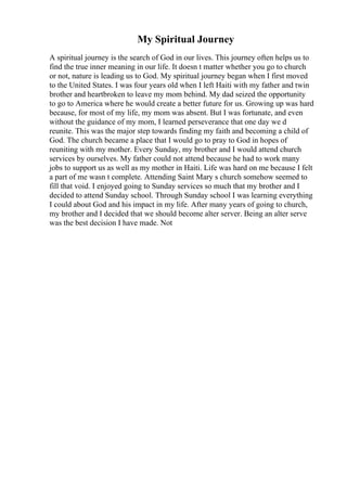 My Spiritual Journey
A spiritual journey is the search of God in our lives. This journey often helps us to
find the true inner meaning in our life. It doesn t matter whether you go to church
or not, nature is leading us to God. My spiritual journey began when I first moved
to the United States. I was four years old when I left Haiti with my father and twin
brother and heartbroken to leave my mom behind. My dad seized the opportunity
to go to America where he would create a better future for us. Growing up was hard
because, for most of my life, my mom was absent. But I was fortunate, and even
without the guidance of my mom, I learned perseverance that one day we d
reunite. This was the major step towards finding my faith and becoming a child of
God. The church became a place that I would go to pray to God in hopes of
reuniting with my mother. Every Sunday, my brother and I would attend church
services by ourselves. My father could not attend because he had to work many
jobs to support us as well as my mother in Haiti. Life was hard on me because I felt
a part of me wasn t complete. Attending Saint Mary s church somehow seemed to
fill that void. I enjoyed going to Sunday services so much that my brother and I
decided to attend Sunday school. Through Sunday school I was learning everything
I could about God and his impact in my life. After many years of going to church,
my brother and I decided that we should become alter server. Being an alter serve
was the best decision I have made. Not
 