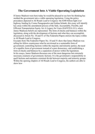 The Government Into A Viable Operating Legislation
If James Madison were here today he would be pleased to see how his thinking has
molded the government into a viable operating legislation. Using the policy
procedures depicted in All Roads Lead to Congress: the $300 billion fight over
highway funding by Costas Panagopoulos and Joshua Schank, this essay will identify
key areas within the amendment process of the Safe, Accountable, Flexible, and
Efficient Transportation Equity Act A Legacy for Users (SAFETEA LU), where
James Madisons beliefs are represented. The form of checks and balances within the
legislation, along with the development of factions and what they can accomplish,
discussed in Article No. 10 and 51 of The Federalist Papers mirrors the topics within
in All Roads Lead to Congress.
Excerpts from The Federalist Papers No. 10 and 51 show that James Madison was
telling his fellow countrymen what he envisioned as a sustainable form of
government; controlling factions within the majority and minority parties, the need
of a republic form of government instead of a pure democracy, and establishing a
form of checks and balances by a separation of power within the legislation.
In his essays, James Madison discusses one of the most dangerous but extremely
necessary creatures of government; factions. It is the government s responsibility to
quell factions and maintain a minimal divide between majority and minority groups.
Within the opening chapters of All Roads Lead to Congress, the authors are able to
show how
 