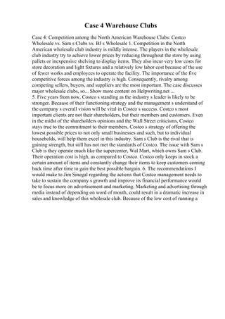 Case 4 Warehouse Clubs
Case 4: Competition among the North American Warehouse Clubs: Costco
Wholesale vs. Sam s Clubs vs. BJ s Wholesale 1. Competition in the North
American wholesale club industry is mildly intense. The players in the wholesale
club industry try to achieve lower prices by reducing throughout the store by using
pallets or inexpensive shelving to display items. They also incur very low costs for
store decoration and light fixtures and a relatively low labor cost because of the use
of fewer works and employees to operate the facility. The importance of the five
competitive forces among the industry is high. Consequently, rivalry among
competing sellers, buyers, and suppliers are the most important. The case discusses
major wholesale clubs, so... Show more content on Helpwriting.net ...
5. Five years from now, Costco s standing as the industry s leader is likely to be
stronger. Because of their functioning strategy and the management s understand of
the company s overall vision will be vital in Costco s success. Costco s most
important clients are not their shareholders, but their members and customers. Even
in the midst of the shareholders opinions and the Wall Street criticisms, Costco
stays true to the commitment to their members. Costco s strategy of offering the
lowest possible prices to not only small businesses and such, but to individual
households, will help them excel in this industry. Sam s Club is the rival that is
gaining strength, but still has not met the standards of Costco. The issue with Sam s
Club is they operate much like the supercenter, Wal Mart, which owns Sam s Club.
Their operation cost is high, as compared to Costco. Costco only keeps in stock a
certain amount of items and constantly change their items to keep customers coming
back time after time to gain the best possible bargain. 6. The recommendations I
would make to Jim Sinegal regarding the actions that Costco management needs to
take to sustain the company s growth and improve its financial performance would
be to focus more on advertisement and marketing. Marketing and advertising through
media instead of depending on word of mouth, could result in a dramatic increase in
sales and knowledge of this wholesale club. Because of the low cost of running a
 