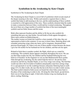 Symbolism in the Awakening by Kate Chopin
Symbolism in The Awakening by Kate Chopin
The Awakening by Kate Chopin is a novel full of symbolism which reveals much of
the deeper meaning in the story. Within each narrative segment there is often a
symbol that helps to add meaning to the text, and the understanding of these symbols
is essential to a full appreciation of the story. These symbolic elements help the reader
to make a connection between Edna s world and her eventual awakening. Throughout
the novel there are a huge number of symbols but three of the most meaningful
symbols used are birds, houses and the ocean.
Birds often represent freedom and the ability to fly but are also symbols for
something that goes one step further. Several kinds of birds appear throughout ...
Show more content on Helpwriting.net ...
The mother women on Grand Isle could be a clear example of this idea, they are
represented as birds in this sentence: It was easy to know them, fluttering about with
extended, protecting wings when any harm, real or imaginary, threatened their
precious brood (page 19). Edna is not one of these mother women because she doesn
t give her life neither for her husband nor for her children, and that sets her apart.
Related to birds there is another symbol, the flight, which acts as a stand for
awakening. This symbolic theme appears constantly throughout the novel. We can
see that Edna escapes her life, her children and her husband following her own
believes of freedom. In this fragment we can see that Mademoiselle Reisz guides
Edna through her awakening, but she cannot help her forever: she put her arms
around me and felt my shoulder blades, to see if my wings were strong. The bird that
would soar above the level plain of tradition and prejudice must have strong wings.
It is a sad spectacle to see the weaklings bruised, exhausted, fluttering back to earth
(page 217). In other words, she says that she has to be brave in order to defy society.
The final symbol related to birds occurs on Grand Isle when Edna comes back to
the place of her awakening in order to die. All along the white beach, up and down,
there was no living thing in sight. A bird with a broken wing was beating the air
above, reeling, fluttering,
 