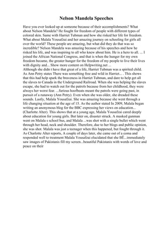 Nelson Mandela Speeches
Have you ever looked up at someone because of their accomplishments? What
about Nelson Mandela? He fought for freedom of people with different types of
colored skin. Same with Harriet Tubman and how she risked her life for freedom.
What about Malala Yousafzai and her amazing journey on schooling for girls all
over the world? These people are amazing, but what did they do that was so
incredible? Nelson Mandela was amazing because of his speeches and how he
risked his life, and was inspiring to all who knew about him. He is a hero to all. ... I
joined the African National Congress, and that is when the hunger for my own
freedom became, the greater hunger for the freedom of my people to live their lives
with dignity and... Show more content on Helpwriting.net ...
Although she didn t have that great of a life, Harriet Tubman was a spirited child.
As Ann Petry states There was something free and wild in Harriet... . This shows
that this had help spark the braveness in Harriet Tubman, and dare to help get all
the slaves to Canada in the Underground Railroad. When she was helping the slaves
escape, she had to watch out for the patrols because from her childhood, they were
always her worst fear. ...furious hoofbeats meant the patrols were going past, in
pursuit of a runaway (Ann Petry). Even when she was older, she dreaded these
sounds. Lastly, Malala Yousafzai. She was amazing because she went through a
life changing situation at the age of 15. As the author stated In 2009, Malala began
writing an anonymous blog for the BBC expressing her views on education...
(Charlotte Alter). This shows that at a young age, Malala Yousafzai cared deeply
about education for young girls. But later on, disaster struck. A masked gunman
went on Malala s school bus, and Malala ...was shot with a single bullet which went
through her head, neck and shoulder. Therefore, due to her blogs and public opinion,
she was shot. Malala was just a teenager when this happened, but fought through it.
As Charlotte Alter reports, A couple of days later, she came out of a coma and
responded well to treatment Malala Yousafzai elucidated that she ВЁ...immediately
saw images of Pakistanis fill my screen...beautiful Pakistanis with words of love and
peace on their
 