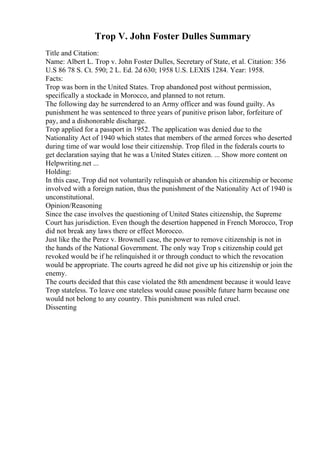 Trop V. John Foster Dulles Summary
Title and Citation:
Name: Albert L. Trop v. John Foster Dulles, Secretary of State, et al. Citation: 356
U.S 86 78 S. Ct. 590; 2 L. Ed. 2d 630; 1958 U.S. LEXIS 1284. Year: 1958.
Facts:
Trop was born in the United States. Trop abandoned post without permission,
specifically a stockade in Morocco, and planned to not return.
The following day he surrendered to an Army officer and was found guilty. As
punishment he was sentenced to three years of punitive prison labor, forfeiture of
pay, and a dishonorable discharge.
Trop applied for a passport in 1952. The application was denied due to the
Nationality Act of 1940 which states that members of the armed forces who deserted
during time of war would lose their citizenship. Trop filed in the federals courts to
get declaration saying that he was a United States citizen. ... Show more content on
Helpwriting.net ...
Holding:
In this case, Trop did not voluntarily relinquish or abandon his citizenship or become
involved with a foreign nation, thus the punishment of the Nationality Act of 1940 is
unconstitutional.
Opinion/Reasoning
Since the case involves the questioning of United States citizenship, the Supreme
Court has jurisdiction. Even though the desertion happened in French Morocco, Trop
did not break any laws there or effect Morocco.
Just like the the Perez v. Brownell case, the power to remove citizenship is not in
the hands of the National Government. The only way Trop s citizenship could get
revoked would be if he relinquished it or through conduct to which the revocation
would be appropriate. The courts agreed he did not give up his citizenship or join the
enemy.
The courts decided that this case violated the 8th amendment because it would leave
Trop stateless. To leave one stateless would cause possible future harm because one
would not belong to any country. This punishment was ruled cruel.
Dissenting
 
