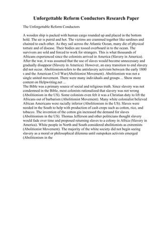 Unforgettable Reform Conductors Research Paper
The Unforgettable Reform Conductors
A wooden ship is packed with human cargo rounded up and placed in the bottom
hold. The air is putrid and hot. The victims are crammed together like sardines and
chained to each other. As they sail across the Atlantic Ocean, many die of physical
torture and of disease. Their bodies are tossed overboard in to the ocean. The
survivors are sold and forced to work for strangers. This is what thousands of
Africans experienced since the colonists arrived in America (Slavery in America).
After the war, it was assumed that the use of slaves would become unnecessary and
gradually disappear (Slavery in America). However, an easy transition to end slavery
did not occur. Abolitionismrefers to the antislavery activism between the early 1800
s and the American Civil War(Abolitionist Movement). Abolitionism was not a
single united movement. There were many individuals and groups ... Show more
content on Helpwriting.net ...
The Bible was a primary source of social and religious truth. Since slavery was not
condemned in the Bible, most colonists rationalized that slavery was not wrong
(Abolitionism in the US). Some colonists even felt it was a Christian duty to lift the
Africans out of barbarism (Abolitionist Movement). Many white colonialist believed
African Americans were racially inferior (Abolitionism in the US). Slaves were
needed in the South to help with production of cash crops such as cotton, rice, and
tobacco. The invention of the cotton gin increased the demand for slaves
(Abolitionism in the US). Thomas Jefferson and other politicians thought slavery
would fade over time and proposed returning slaves to a colony in Africa (Slavery in
America). White people in North and South considered abolitionists as extremists
(Abolitionist Movement). The majority of the white society did not begin seeing
slavery as a moral or philosophical dilemma until outspoken activists emerged
(Abolitionism in the
 