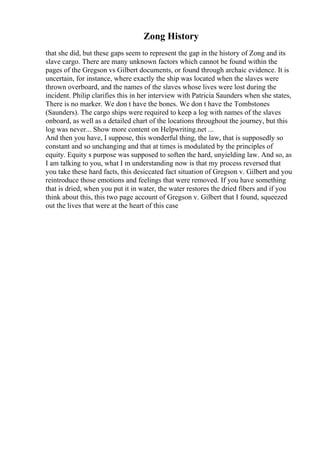 Zong History
that she did, but these gaps seem to represent the gap in the history of Zong and its
slave cargo. There are many unknown factors which cannot be found within the
pages of the Gregson vs Gilbert documents, or found through archaic evidence. It is
uncertain, for instance, where exactly the ship was located when the slaves were
thrown overboard, and the names of the slaves whose lives were lost during the
incident. Philip clarifies this in her interview with Patricia Saunders when she states,
There is no marker. We don t have the bones. We don t have the Tombstones
(Saunders). The cargo ships were required to keep a log with names of the slaves
onboard, as well as a detailed chart of the locations throughout the journey, but this
log was never... Show more content on Helpwriting.net ...
And then you have, I suppose, this wonderful thing, the law, that is supposedly so
constant and so unchanging and that at times is modulated by the principles of
equity. Equity s purpose was supposed to soften the hard, unyielding law. And so, as
I am talking to you, what I m understanding now is that my process reversed that
you take these hard facts, this desiccated fact situation of Gregson v. Gilbert and you
reintroduce those emotions and feelings that were removed. If you have something
that is dried, when you put it in water, the water restores the dried fibers and if you
think about this, this two page account of Gregson v. Gilbert that I found, squeezed
out the lives that were at the heart of this case
 