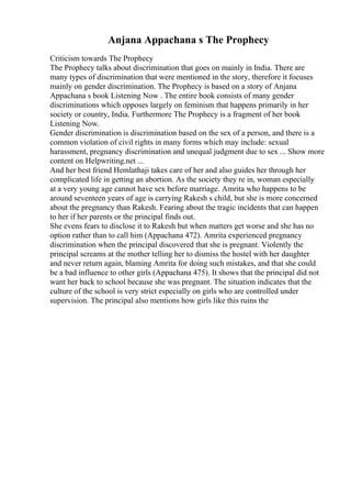 Anjana Appachana s The Prophecy
Criticism towards The Prophecy
The Prophecy talks about discrimination that goes on mainly in India. There are
many types of discrimination that were mentioned in the story, therefore it focuses
mainly on gender discrimination. The Prophecy is based on a story of Anjana
Appachana s book Listening Now . The entire book consists of many gender
discriminations which opposes largely on feminism that happens primarily in her
society or country, India. Furthermore The Prophecy is a fragment of her book
Listening Now.
Gender discrimination is discrimination based on the sex of a person, and there is a
common violation of civil rights in many forms which may include: sexual
harassment, pregnancy discrimination and unequal judgment due to sex ... Show more
content on Helpwriting.net ...
And her best friend Hemlathaji takes care of her and also guides her through her
complicated life in getting an abortion. As the society they re in, woman especially
at a very young age cannot have sex before marriage. Amrita who happens to be
around seventeen years of age is carrying Rakesh s child, but she is more concerned
about the pregnancy than Rakesh. Fearing about the tragic incidents that can happen
to her if her parents or the principal finds out.
She evens fears to disclose it to Rakesh but when matters get worse and she has no
option rather than to call him (Appachana 472). Amrita experienced pregnancy
discrimination when the principal discovered that she is pregnant. Violently the
principal screams at the mother telling her to dismiss the hostel with her daughter
and never return again, blaming Amrita for doing such mistakes, and that she could
be a bad influence to other girls (Appachana 475). It shows that the principal did not
want her back to school because she was pregnant. The situation indicates that the
culture of the school is very strict especially on girls who are controlled under
supervision. The principal also mentions how girls like this ruins the
 
