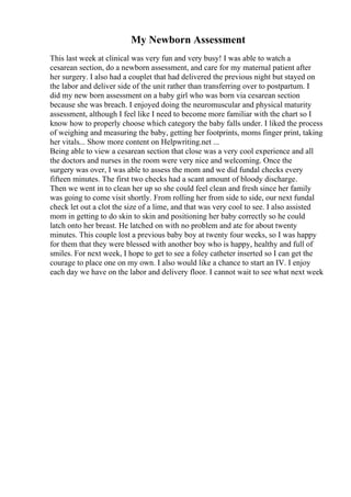 My Newborn Assessment
This last week at clinical was very fun and very busy! I was able to watch a
cesarean section, do a newborn assessment, and care for my maternal patient after
her surgery. I also had a couplet that had delivered the previous night but stayed on
the labor and deliver side of the unit rather than transferring over to postpartum. I
did my new born assessment on a baby girl who was born via cesarean section
because she was breach. I enjoyed doing the neuromuscular and physical maturity
assessment, although I feel like I need to become more familiar with the chart so I
know how to properly choose which category the baby falls under. I liked the process
of weighing and measuring the baby, getting her footprints, moms finger print, taking
her vitals... Show more content on Helpwriting.net ...
Being able to view a cesarean section that close was a very cool experience and all
the doctors and nurses in the room were very nice and welcoming. Once the
surgery was over, I was able to assess the mom and we did fundal checks every
fifteen minutes. The first two checks had a scant amount of bloody discharge.
Then we went in to clean her up so she could feel clean and fresh since her family
was going to come visit shortly. From rolling her from side to side, our next fundal
check let out a clot the size of a lime, and that was very cool to see. I also assisted
mom in getting to do skin to skin and positioning her baby correctly so he could
latch onto her breast. He latched on with no problem and ate for about twenty
minutes. This couple lost a previous baby boy at twenty four weeks, so I was happy
for them that they were blessed with another boy who is happy, healthy and full of
smiles. For next week, I hope to get to see a foley catheter inserted so I can get the
courage to place one on my own. I also would like a chance to start an IV. I enjoy
each day we have on the labor and delivery floor. I cannot wait to see what next week
 
