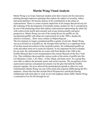 Martin Wong Visual Analysis
Martin Wong is an Asian American modern artist that is known for his innovative
painting through expressive paintings that explore the subject of sexuality, ethnic,
and racial identities. He became famous in his contributions in the urban art
expressionism. There is a sense of poetic depictions in his images that paved way for
the widening of the development of twentieth century modern art. He is considered to
be one of the pioneering artists that explore expressionism representing the urban life
with controversial motifs and concepts such as gay homosexuality and queer
perspectives. Martin Wong was one of the strong drivers for graffiti art. He
incorporated graffiti with urban neo expressionist art in the 1980 s, despite the
intensive resistance... Show more content on Helpwriting.net ...
The Government no longer considered graffiti a quality of artwork. Martin Wong
was an avid believer of graffiti art. He strongly believed that it is a significant form
of art that caused movements in the twentieth century. He collaborated graffiti art
work and urban street art to create his lifestyle. It was important for him to display
his art work. He confounded his art works with Peter Broda in the 1986 at the
Graffiti Museum that is now incorporated to the current Museum of the New York
City. This exhibition showcased the various works of the artists of graffiti arts like
Lee Quinones, Crash , LA2, Daze , A One, Sharp, and many more. As a group they
were able to address the personal, poetic and social concerns. The recognition of neo
expressionist and neo conceptual movements was the glue that held the Graffiti
museum together. He never allowed the postmodernist agenda to effect his work.
Unfortunately Martin Wong was one of the artists that acquired AIDS during the 80 s
epidemic. Artists like him that include David Wojnarowicz and Keith Harring
collaborated with each other to work on art with emphasis about AIDS. Martin Wong
s continued to live his life through his art
 