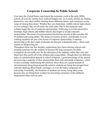 Corporate Censorship In Public Schools
Ever since the United States experienced the economic crash in the early 2000s,
schools all over the country have suffered budget cuts. As a result, schools are finding
themselves very short staffed, shutting down different classes, and sometimes on the
verge of closing their doors. Whether they are elementary, middle school, high school,
or even colleges, they are all under the same risks. Due to this being the case,
colleges began the rise of corporate sponsorships. Following in several universities
footsteps, high schools and middle schools also began to accept corporate
sponsorships. The result of commercialism has become present in the everyday life
of children and young adults. The names of courses, posters, scoreboards, or even
vending machines are just a few forms of corporate sponsorships. Corporate
sponsorship in the last couple of decades has become widespread and a... Show more
content on Helpwriting.net ...
Throughout these last few decades, corporations have been entering schools and
creating a pressure for the students to become life long consumers for them.
Companies do not really care for the education of the students; rather they care only
about how they profit off of the children and young adults. Though there are different
types of commercialism present in school campuses, a good percentage of the schools
are receiving a majority of their sponsorships from soda and candy companies, which
in turn is actually undermining the nutrition. Since there are a grand amount of
advertisements being hung around the schools, students are being discouraged from
critically thinking about brands, messages, or even the topics companies are
conveying. Essentially, the freedoms of students are slowly being taken away
because they are being brain washed into becoming consumers of the different
corporations from such an early
 