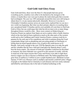 God Gold And Glory Essay
God, Gold and Glory, these were the three G s that people had once given
everything up for, countless wars either to be declared as the strongest or the
richest, or maybe these wars were just to please the malevolent gods that everyone
had worshipped. The year was 1492 and people around this time were still trying to
obtain these G s in any manner physically obtainable. However it was due to
Christopher Columbuss journey across an ocean rarely explored that we can say a
new world was beginning. But what was their primary objective in reaching these
new unexplored lands? Columbus and his crew probably all went there to find God,
Gold or Glory but one could argue that what has driven man to do so many things
throughout history would be what... Show more content on Helpwriting.net ...
Francisco Pizarro an explorer from Spain set out to explore what is South America
which at the time had not been explored as much as the other parts of the western
world such as the Caribbean and Central America Pizarro s journeys took his to
panama for the early part of his expeditions and while in panama doing the Usual
conquistador things such as plundering and converting people to Christianity or
killing them he heard legends about a city of gold in the south known as El
Dorado. And surely enough in the year 1529 the Spanish came in to take the gold
and the valuables that the Inca s had and it had taken the Spanish about 5 years
beat the Incan empire. The amount of Gold and Valuables could best be described
as immense, the name Eldorado was a good fit to this amount of wealth. with this
in mind one of the major reasons that Cortez and Pizarro were able to fight these
massive empire was due to diseases as Brillman states The Indian population had
gone from 25 million to 2 million in just a couple hundred years. (Brillman Lecture
January 19 2015 est.) Diseases such as smallpox and measles could kill entire villages
of people as the Indians had no immunity to such diseases and were easily sickened
and killed by such diseases due to the lack of medical technology at the
 