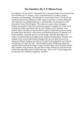 The Outsiders By S. E Hinton Essay
Yves Belance 28 Nov 2016 V. Minchener Enc11 Research Paper The novel and film,
The Outsiders by S. E Hinton, can be composed based on symbols, imagery,
characters, and chronology. The Outsiders is a novel and a movie. The novel was
written by Susan Eloise Hinton, in 1965, where it took place in Tulsa, Oklahoma.
After the book was published the movie, The Outsiders was produced in 1983
directed by Francis Ford Coppola. The author has a great sense of imagery.
Ponyboy the narrator of the story used much imagery in chapter one in the novel
to bring his brother and friends who are also Greasers to life. Ponyboy s big
brother, Darry who had eyes that are like two pieces of pale blue green ice letting
the reader know that Darry is the serious and determined person. In addition with
broad shoulders , muscular and six two feet height , from the description, the
reader can picture Darry as an athlete from the physical appearance. Ponyboy uses
imagery on his second older brother Sodapop His eyes are dark brown lively,
dancing recklessly laughing eyes that can be gentle and sympathetic one moment
and blazing with anger the next . The descriptions gave Sodapop an image that
signified effervescent and a slight of anger but kind. Dally one of Ponyboy friends
and a member of the Greasers, has eyes that are blue, blazing ice, and cold let the
reader know that Dallas heart if filled with rage . There wasn t much imagery that
can describe Steve Randler completely. Ponyboy
 