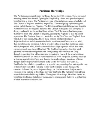 Puritans Hardships
The Puritans encountered many hardships during the 17th century. These included
traveling to the New World, fighting in King Phillip s War, and questioning their
belief in God at times. The Puritans were one of the religious groups who believed
The Church of England needed to be purified. The other group representing this
notion called themselves Pilgrims. The Pilgrims differentiated themselves from the
Puritans because the Pilgrims believed The Church of England was corrupted to
deeply, and could not be purified from within. The Pilgrims wished to separate
themselves from The Church of England, causing the Pilgrims to also be called
separatists. The Puritans, however, wanted to purify The Church of England from
within. For this reason, the... Show more content on Helpwriting.net ...
Ships the Puritans sailed on contained sails, which means if there was no wind,
then the ship could not move. After a few days of no wind, they put to sea again
with a prosperous wind, which continued divers days together, which was some
encouragement unto them; (Bradford 74). Bradford transcribes how the wind
gave the Puritans encouragement that their journey will continue on. Only
through respecting God s Covenant and believing in God will the wind continue.
Bradford continues on about a storm the Puritans were caught in, but they resolved
to bear up again for the Cape, and thought themselves happy to get out of those
dangers before night overtook them, as by God s providence they did (75).
Bradford writes of God s providence, or special care, meaning God took special care
of those who believed in Him and follow the Covenant. In this passage, the
colonists believed they were in grave danger, or death was near, but just as the
colonists were starting to lose hope they saw the Cape. The Puritans believed God
rewarded them for believing in Him. Throughout his writings, Bradford shows his
belief that God is just but also of mercy, and is omnipresent. Betrayal to either God
or the Covenant will receive just
 