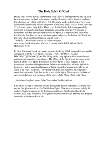 The Holy Spirit Of God
But ye shall receive power, after that the Holy Ghost is come upon you: and ye shall
be witnesses unto me both in Jerusalem, and in all Judaea, and in Samaria, and unto
the uttermost part of the earth. (Acts 1:8) The many works in the book of Acts were
undoubtedly impossible without the power of the Holy Spirit. In Acts alone, there are
57 references to the Holy Spirit. There is no doubt that the Spirit was powerfully
important in the early church and especially among the apostles. Yet in order to
understand how the apostles were used of the Spirit, it is imperative to know who
the Spirit is. For there are three that bear record in heaven, the Father, the Word, and
the Holy Ghost: and these three are one. (1 John 5:7)
The Holy ... Show more content on Helpwriting.net ...
And be not drunk with wine, wherein is excess; but be filled with the Spirit.
(Ephesians 5:18)
In New Testament Greek two words meaning to fill, to fulfill, to complete are used in
association with the Holy Spirit. They are ПЂО»О·ПЃОїМЃП‰ and
ПЂО№МЃОјПЂО»О·ОјО№. The filling of the Holy Spirit is what enabled these
ordinary men to do the extraordinary. The filling of the Spirit is not the same as the
baptism of the Holy Spirit. Baptism of the Holy Spirit is what happens at the
moment of salvation and is permanent. When a person is filled with the Spirit it is
temporary, and is a continual process of being emptied of sin and surrendering in
order to be full of the Spirit. To be filled with the Spirit means to be completely
controlled not by the flesh, but by the power of the Spirit. These men in the book of
Acts certainly knew and experienced the power of the filling of the Holy Ghost.
...they chose Stephen, a man full of faith and of the Holy Ghost...
First of all, we see of the Spirit s work through the deacon and martyr, Stephen. The
twelve disciples were in need of faithful and Spirit filled men as deacons to help the
widows. Stephen was one of the first deacons chosen. Besides attending to the
widows, God used Stephen to work great wonders and miracles. Despite this, Stephen
was faced with opposition to his
 