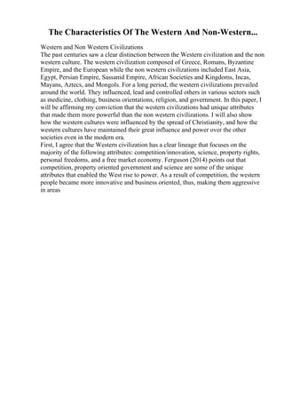 The Characteristics Of The Western And Non-Western...
Western and Non Western Civilizations
The past centuries saw a clear distinction between the Western civilization and the non
western culture. The western civilization composed of Greece, Romans, Byzantine
Empire, and the European while the non western civilizations included East Asia,
Egypt, Persian Empire, Sassanid Empire, African Societies and Kingdoms, Incas,
Mayans, Aztecs, and Mongols. For a long period, the western civilizations prevailed
around the world. They influenced, lead and controlled others in various sectors such
as medicine, clothing, business orientations, religion, and government. In this paper, I
will be affirming my conviction that the western civilizations had unique attributes
that made them more powerful than the non western civilizations. I will also show
how the western cultures were influenced by the spread of Christianity, and how the
western cultures have maintained their great influence and power over the other
societies even in the modern era.
First, I agree that the Western civilization has a clear lineage that focuses on the
majority of the following attributes: competition/innovation, science, property rights,
personal freedoms, and a free market economy. Ferguson (2014) points out that
competition, property oriented government and science are some of the unique
attributes that enabled the West rise to power. As a result of competition, the western
people became more innovative and business oriented, thus, making them aggressive
in areas
 