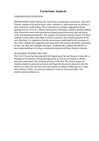 Cornertone Analysis
CORNERSTONE OVERVIEW
PRIOR KNOWLEDGE (Before the Unit) Prior to beginning Cornerstone: The Life I
Choose, students will need to know what a narrative is and accept that we all have a
story (narrative) worth telling. This Cornerstone is strongly suggested to be the
opening activity for Unit 1. Before starting the Cornerstone, teachers should establish
clear classroom norms and expectations around group discussions, pair and group
work, and student presentations. The creation of a personal narrative poem will allow
students to learn about each other as well as connect to the essential question of the
unit; therefore, it is imperative that the environment established in the classroom is
one where students feel supported and respected by the teacher and fellow classmates
so they can share their thoughts and ideas. Academically, students should have a
basic understanding of writing a constructed response and basic literary elements.
PLACEMENT WITHIN THE UNIT
The Life I Choose has been placed at the beginning of the unit because it provides a
foundation for narrative writing through poetry as well as for students to build a
personal connection to the essential question of the unit. We want to pique our
students interest in personal narratives and begin the discussion about not only the
choices we make, but also how and what (nature or nurture) influenced us to make
those choices. Lastly, we want our students to write as soon as possible. The
narrative poem products are
 