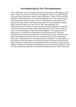 Foreshadowing In The Chrysanthemums
In the valley there were hills brighter than the cars passing by on the highway. Red,
green, orange, and yellow. On this side of the highway there was a small building
with warm colors that people called A taste of Barcelona . When I first entered the
building, I noticed that there was a Latin band playing salsa. To my right I noticed
that a man asked a woman to dance. It was an interesting site. Men and woman
dancing with each other on the wooden dance floor. It is so amazing how specific
details in Short Fictionor any story can be. Take John Steinbecks The
Chrysanthemums for example. It starts out with a detailed setting to the reader that
reveals certain elements that the reader could otherwise not see. This can also be
seen in Ernest Hemingway s Hills Like White Elephants . The setting for both of
these stories is revealed to the reader right at the start of the story. This begs
questions such as Why do these authors reveal the setting so early? What does this
entail? Revealing the setting of the story can contain a great deal of information
before any of the hard facts are even mentioned. For example, a vivid description of
the setting can allow the reader to see between the lines of the plane text and notice
things that they could possibly miss through their first time reading. Setting can also
help give insight to the audience by foreshadowing, giving hints to the major plot and
even showing distinct elements that could not be found elsewhere. While some short
 