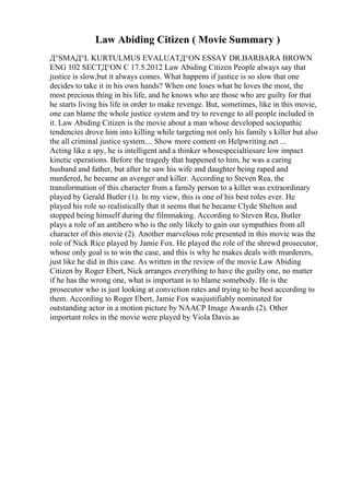Law Abiding Citizen ( Movie Summary )
Д°SMAД°L KURTULMUS EVALUATД°ON ESSAY DR.BARBARA BROWN
ENG 102 SECTД°ON C 17.5.2012 Law Abiding Citizen People always say that
justice is slow,but it always comes. What happens if justice is so slow that one
decides to take it in his own hands? When one loses what he loves the most, the
most precious thing in his life, and he knows who are those who are guilty for that
he starts living his life in order to make revenge. But, sometimes, like in this movie,
one can blame the whole justice system and try to revenge to all people included in
it. Law Abiding Citizen is the movie about a man whose developed sociopathic
tendencies drove him into killing while targeting not only his family s killer but also
the all criminal justice system.... Show more content on Helpwriting.net ...
Acting like a spy, he is intelligent and a thinker whosespecialtiesare low impact
kinetic operations. Before the tragedy that happened to him, he was a caring
husband and father, but after he saw his wife and daughter being raped and
murdered, he became an avenger and killer. According to Steven Rea, the
transformation of this character from a family person to a killer was extraordinary
played by Gerald Butler (1). In my view, this is one of his best roles ever. He
played his role so realistically that it seems that he became Clyde Shelton and
stopped being himself during the filmmaking. According to Steven Rea, Butler
plays a role of an antihero who is the only likely to gain our sympathies from all
character of this movie (2). Another marvelous role presented in this movie was the
role of Nick Rice played by Jamie Fox. He played the role of the shrewd prosecutor,
whose only goal is to win the case, and this is why he makes deals with murderers,
just like he did in this case. As written in the review of the movie Law Abiding
Citizen by Roger Ebert, Nick arranges everything to have the guilty one, no matter
if he has the wrong one, what is important is to blame somebody. He is the
prosecutor who is just looking at conviction rates and trying to be best according to
them. According to Roger Ebert, Jamie Fox wasjustifiably nominated for
outstanding actor in a motion picture by NAACP Image Awards (2). Other
important roles in the movie were played by Viola Davis as
 