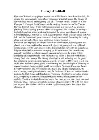 History of Softball
History of Softball Many people assume that softball came about from baseball, the
sport s first game actually came about because of a football game. The history of
softball dates back to Thanksgiving Day of 1887 when several alumni sat in the
Chicago, IL Farragut Boat Club anxiously awaiting the outcome of the Yale vs.
Harvard football game. When Yale was announced as winner, a Yale alumnus
playfully threw a boxing glove at a Harvard supporter. The Harvard fan swung at
the balled up glove with a stick, and the rest of the group looked on with interest.
George Hancock, a reporter for the Chicago Board of Trade, jokingly called out Play
ball! and the fist softball game commenced with the football fans using the boxing
glove as a ball and... Show more content on Helpwriting.net ...
Because it can be played on either a field or an indoor arena, softball games are
played year round, and involve teams with players as young as 8 years old and
some players over 60 years in age. Softball is sometimes played by co recreational
leagues where both women and men play on the same teams, but the rules are
generally modified to reduce physical inequalities between the sexes. Often,
companies and organizations form amateur co ed teams to play for benefits and
charity fund raiser events. The history of softball is still unfolding and the game
has undergone numerous modifications since its creation in 1887, but it is still one
of the most preferred sports games in the country and has developed a following in
several countries throughout the world, especially in Australia, China and Japan.
Loved by amateurs and professionals of all ages and athletic backgrounds, the
world can only anticipate what is in store for the future of America s other favorite
pastime. Softball Rules and Regulations: The game of softball is played on a large
field, comprising a distinctly demarcated grass infield, running areas and an
outfield. The field is divided into four bases: first base, second base, third base and
the home plate. The bases are set at a distance of approximately 45 to 65 feet from
one another. The pitcher s circle is marked equidistant from the four bases. The
objective of
 