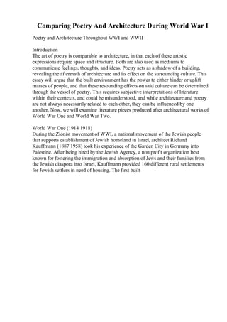 Comparing Poetry And Architecture During World War I
Poetry and Architecture Throughout WWI and WWII
Introduction
The art of poetry is comparable to architecture, in that each of these artistic
expressions require space and structure. Both are also used as mediums to
communicate feelings, thoughts, and ideas. Poetry acts as a shadow of a building,
revealing the aftermath of architecture and its effect on the surrounding culture. This
essay will argue that the built environment has the power to either hinder or uplift
masses of people, and that these resounding effects on said culture can be determined
through the vessel of poetry. This requires subjective interpretations of literature
within their contexts, and could be misunderstood, and while architecture and poetry
are not always necessarily related to each other, they can be influenced by one
another. Now, we will examine literature pieces produced after architectural works of
World War One and World War Two.
World War One (1914 1918)
During the Zionist movement of WWI, a national movement of the Jewish people
that supports establishment of Jewish homeland in Israel, architect Richard
Kauffmann (1887 1958) took his experience of the Garden City in Germany into
Palestine. After being hired by the Jewish Agency, a non profit organization best
known for fostering the immigration and absorption of Jews and their families from
the Jewish diaspora into Israel, Kauffmann provided 160 different rural settlements
for Jewish settlers in need of housing. The first built
 