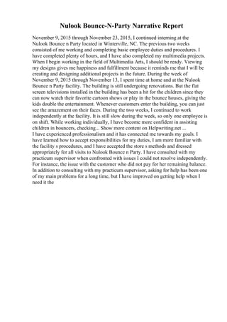 Nulook Bounce-N-Party Narrative Report
November 9, 2015 through November 23, 2015, I continued interning at the
Nulook Bounce n Party located in Winterville, NC. The previous two weeks
consisted of me working and completing basic employee duties and procedures. I
have completed plenty of hours, and I have also completed my multimedia projects.
When I begin working in the field of Multimedia Arts, I should be ready. Viewing
my designs gives me happiness and fulfillment because it reminds me that I will be
creating and designing additional projects in the future. During the week of
November 9, 2015 through November 13, I spent time at home and at the Nulook
Bounce n Party facility. The building is still undergoing renovations. But the flat
screen televisions installed in the building has been a hit for the children since they
can now watch their favorite cartoon shows or play in the bounce houses, giving the
kids double the entertainment. Whenever customers enter the building, you can just
see the amazement on their faces. During the two weeks, I continued to work
independently at the facility. It is still slow during the week, so only one employee is
on shift. While working individually, I have become more confident in assisting
children in bouncers, checking... Show more content on Helpwriting.net ...
I have experienced professionalism and it has connected me towards my goals. I
have learned how to accept responsibilities for my duties, I am more familiar with
the facility s procedures, and I have accepted the store s methods and dressed
appropriately for all visits to Nulook Bounce n Party. I have consulted with my
practicum supervisor when confronted with issues I could not resolve independently.
For instance, the issue with the customer who did not pay for her remaining balance.
In addition to consulting with my practicum supervisor, asking for help has been one
of my main problems for a long time, but I have improved on getting help when I
need it the
 