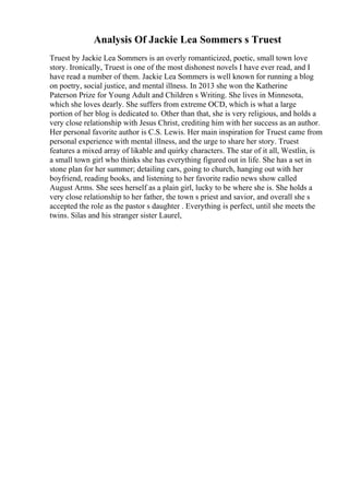 Analysis Of Jackie Lea Sommers s Truest
Truest by Jackie Lea Sommers is an overly romanticized, poetic, small town love
story. Ironically, Truest is one of the most dishonest novels I have ever read, and I
have read a number of them. Jackie Lea Sommers is well known for running a blog
on poetry, social justice, and mental illness. In 2013 she won the Katherine
Paterson Prize for Young Adult and Children s Writing. She lives in Minnesota,
which she loves dearly. She suffers from extreme OCD, which is what a large
portion of her blog is dedicated to. Other than that, she is very religious, and holds a
very close relationship with Jesus Christ, crediting him with her success as an author.
Her personal favorite author is C.S. Lewis. Her main inspiration for Truest came from
personal experience with mental illness, and the urge to share her story. Truest
features a mixed array of likable and quirky characters. The star of it all, Westlin, is
a small town girl who thinks she has everything figured out in life. She has a set in
stone plan for her summer; detailing cars, going to church, hanging out with her
boyfriend, reading books, and listening to her favorite radio news show called
August Arms. She sees herself as a plain girl, lucky to be where she is. She holds a
very close relationship to her father, the town s priest and savior, and overall she s
accepted the role as the pastor s daughter . Everything is perfect, until she meets the
twins. Silas and his stranger sister Laurel,
 