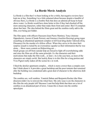 La Horde Movie Analysis
La Horde is a film that I ve been looking at for a while, but negative reviews have
kept me at bay. Something I m a little ashamed about because despite a handful of
obvious flaws, La Horde is a Zombie flick that does an admiral job keep its head
above water. La Horde would have done better at this if they had chucked off the
more annoying characters, rather than make them front and center. But I ll complain
about that later. The idea behind the filmis great and the zombies really add to the
film, over being just fodder.
The film opens with officers Ouessem (Jean Pierre Martins), Tony (Antoine
Oppenheim), Aurore (Claude Perron), and Jimenez (Aurelien Recoing) going rogue
assaulting an abandoned apartment complex to kill local drug dealer Adewale (Eriq
Ebouaney) for the murder of a fellow officer. When they arrive to his door their
surprise assault is ruined by an overzealous squatter as their information that he was
alone ... Show more content on Helpwriting.net ...
Small groups cut off from outside help are forced to fight off overwhelming odds
and since the films are all the same principle. It s the characters and their
motivations that make the film work... or don t. As is the case here, as most of the
characters are simply awful. But luckily Rene is in this film for a long portion and
Yves Pignot really makes all the scenes he s in work.
I liked the derelict apartment complex... which is more a tower than a complex now
that I think about it. It provides a great backdrop and the poor tentents that remained
after the building was condemned add a great deal of character to the otherwise drab
backdrop.
The zombies are, well zombies. Yannick Dahan and Benjamin Rocher (the films
directors) didn t try to reinvent the wheel here. My only issue is are the characters in
this film the only people left? Because I cant but help think that there are a lot of
zombies in an abandoned part of town. I mean this is hours into the zombie
apocalypse
 