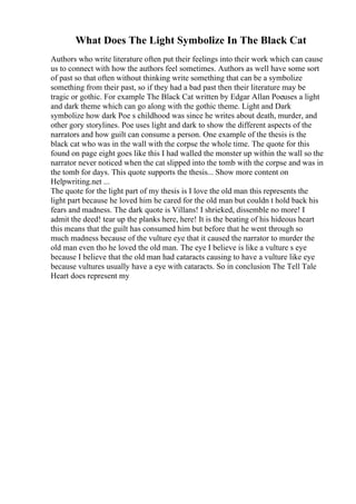 What Does The Light Symbolize In The Black Cat
Authors who write literature often put their feelings into their work which can cause
us to connect with how the authors feel sometimes. Authors as well have some sort
of past so that often without thinking write something that can be a symbolize
something from their past, so if they had a bad past then their literature may be
tragic or gothic. For example The Black Cat written by Edgar Allan Poeuses a light
and dark theme which can go along with the gothic theme. Light and Dark
symbolize how dark Poe s childhood was since he writes about death, murder, and
other gory storylines. Poe uses light and dark to show the different aspects of the
narrators and how guilt can consume a person. One example of the thesis is the
black cat who was in the wall with the corpse the whole time. The quote for this
found on page eight goes like this I had walled the monster up within the wall so the
narrator never noticed when the cat slipped into the tomb with the corpse and was in
the tomb for days. This quote supports the thesis... Show more content on
Helpwriting.net ...
The quote for the light part of my thesis is I love the old man this represents the
light part because he loved him he cared for the old man but couldn t hold back his
fears and madness. The dark quote is Villans! I shrieked, dissemble no more! I
admit the deed! tear up the planks here, here! It is the beating of his hideous heart
this means that the guilt has consumed him but before that he went through so
much madness because of the vulture eye that it caused the narrator to murder the
old man even tho he loved the old man. The eye I believe is like a vulture s eye
because I believe that the old man had cataracts causing to have a vulture like eye
because vultures usually have a eye with cataracts. So in conclusion The Tell Tale
Heart does represent my
 