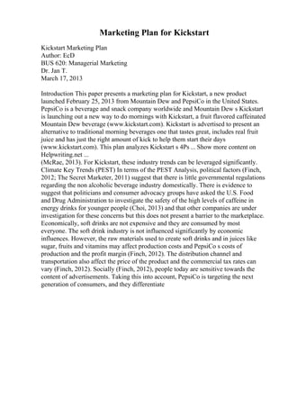 Marketing Plan for Kickstart
Kickstart Marketing Plan
Author: EcD
BUS 620: Managerial Marketing
Dr. Jan T.
March 17, 2013
Introduction This paper presents a marketing plan for Kickstart, a new product
launched February 25, 2013 from Mountain Dew and PepsiCo in the United States.
PepsiCo is a beverage and snack company worldwide and Mountain Dew s Kickstart
is launching out a new way to do mornings with Kickstart, a fruit flavored caffeinated
Mountain Dew beverage (www.kickstart.com). Kickstart is advertised to present an
alternative to traditional morning beverages one that tastes great, includes real fruit
juice and has just the right amount of kick to help them start their days
(www.kickstart.com). This plan analyzes Kickstart s 4Ps ... Show more content on
Helpwriting.net ...
(McRae, 2013). For Kickstart, these industry trends can be leveraged significantly.
Climate Key Trends (PEST) In terms of the PEST Analysis, political factors (Finch,
2012; The Secret Marketer, 2011) suggest that there is little governmental regulations
regarding the non alcoholic beverage industry domestically. There is evidence to
suggest that politicians and consumer advocacy groups have asked the U.S. Food
and Drug Administration to investigate the safety of the high levels of caffeine in
energy drinks for younger people (Choi, 2013) and that other companies are under
investigation for these concerns but this does not present a barrier to the marketplace.
Economically, soft drinks are not expensive and they are consumed by most
everyone. The soft drink industry is not influenced significantly by economic
influences. However, the raw materials used to create soft drinks and in juices like
sugar, fruits and vitamins may affect production costs and PepsiCo s costs of
production and the profit margin (Finch, 2012). The distribution channel and
transportation also affect the price of the product and the commercial tax rates can
vary (Finch, 2012). Socially (Finch, 2012), people today are sensitive towards the
content of advertisements. Taking this into account, PepsiCo is targeting the next
generation of consumers, and they differentiate
 
