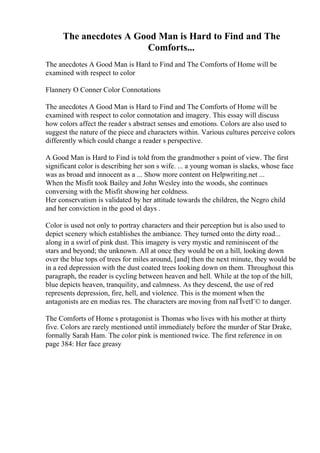 The anecdotes A Good Man is Hard to Find and The
Comforts...
The anecdotes A Good Man is Hard to Find and The Comforts of Home will be
examined with respect to color
Flannery O Conner Color Connotations
The anecdotes A Good Man is Hard to Find and The Comforts of Home will be
examined with respect to color connotation and imagery. This essay will discuss
how colors affect the reader s abstract senses and emotions. Colors are also used to
suggest the nature of the piece and characters within. Various cultures perceive colors
differently which could change a reader s perspective.
A Good Man is Hard to Find is told from the grandmother s point of view. The first
significant color is describing her son s wife. ... a young woman is slacks, whose face
was as broad and innocent as a ... Show more content on Helpwriting.net ...
When the Misfit took Bailey and John Wesley into the woods, she continues
conversing with the Misfit showing her coldness.
Her conservatism is validated by her attitude towards the children, the Negro child
and her conviction in the good ol days .
Color is used not only to portray characters and their perception but is also used to
depict scenery which establishes the ambiance. They turned onto the dirty road...
along in a swirl of pink dust. This imagery is very mystic and reminiscent of the
stars and beyond; the unknown. All at once they would be on a hill, looking down
over the blue tops of trees for miles around, [and] then the next minute, they would be
in a red depression with the dust coated trees looking down on them. Throughout this
paragraph, the reader is cycling between heaven and hell. While at the top of the hill,
blue depicts heaven, tranquility, and calmness. As they descend, the use of red
represents depression, fire, hell, and violence. This is the moment when the
antagonists are en medias res. The characters are moving from naГЇvetГ© to danger.
The Comforts of Home s protagonist is Thomas who lives with his mother at thirty
five. Colors are rarely mentioned until immediately before the murder of Star Drake,
formally Sarah Ham. The color pink is mentioned twice. The first reference in on
page 384: Her face greasy
 