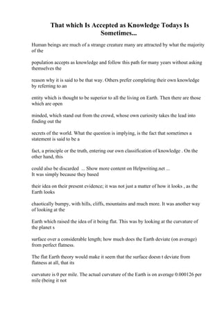 That which Is Accepted as Knowledge Todays Is
Sometimes...
Human beings are much of a strange creature many are attracted by what the majority
of the
population accepts as knowledge and follow this path for many years without asking
themselves the
reason why it is said to be that way. Others prefer completing their own knowledge
by referring to an
entity which is thought to be superior to all the living on Earth. Then there are those
which are open
minded, which stand out from the crowd, whose own curiosity takes the lead into
finding out the
secrets of the world. What the question is implying, is the fact that sometimes a
statement is said to be a
fact, a principle or the truth, entering our own classification of knowledge . On the
other hand, this
could also be discarded ... Show more content on Helpwriting.net ...
It was simply because they based
their idea on their present evidence; it was not just a matter of how it looks , as the
Earth looks
chaotically bumpy, with hills, cliffs, mountains and much more. It was another way
of looking at the
Earth which raised the idea of it being flat. This was by looking at the curvature of
the planet s
surface over a considerable length; how much does the Earth deviate (on average)
from perfect flatness.
The flat Earth theory would make it seem that the surface doesn t deviate from
flatness at all, that its
curvature is 0 per mile. The actual curvature of the Earth is on average 0.000126 per
mile (being it not
 
