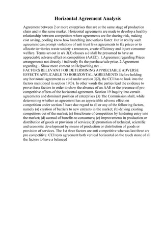Horizontal Agreement Analysis
Agreement between 2 or more enterprises that are at the same stage of production
chain and in the same market. Horizontal agreements are made to develop a healthy
relationship between competitors where agreements are for sharing risk, making
cost saving, pooling know how launching innovations faster. But in reality such
agreement can prompt violations of anti trust laws agreements to fix prices or to
allocate territories waste society s resources, create efficiency and injure consumer
welfare. Terms set out in u/s 3(3) clauses a d shall be presumed to have an
appreciable adverse effect on competition (AAEC). 1.Agreement regarding Prices
arrangements not directly / indirectly fix the purchase/sale price. 2.Agreement
regarding... Show more content on Helpwriting.net ...
FACTORS RELEVANT FOR DETERMINING APPRECIABLE ADVERSE
EFFECTS APPLICABLE TO HORIZONTAL AGREEMENTS Before holding
any horizontal agreement as void under section 3(2), the CCI has to look into the
factors mentioned in section 19(3). In other words the parties lead the evidence to
prove these factors in order to show the absence of an AAE or the presence of pro
competitive effects of the horizontal agreement. Section 19 Inquiry into certain
agreements and dominant position of enterprises (3) The Commission shall, while
determining whether an agreement has an appreciable adverse effect on
competition under section 3 have due regard to all or any of the following factors,
namely (a) creation of barriers to new entrants in the market; (b) driving existing
competitors out of the market; (c) foreclosure of competition by hindering entry into
the market; (d) accrual of benefits to consumers; (e) improvements in production or
distribution of goods or provision of services; (f) promotion of technical, scientific
and economic development by means of production or distribution of goods or
provision of services. The 1st three factors are anti competitive whereas last three are
pro competitive. CCI tests agreement both vertical horizontal on the touch stone of all
the factors to have a balanced
 