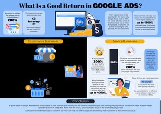 What Is a Good Return in Google Ads?
That means on average,
advertisers get back
One of the benefits of promoting an
ecommerce business in Google Ads is
that tracking of return is much easier than
other types of businesses. This is harder
for example with B2B industries which
have usually a longer purchase cycle. A return of about
200%
is a good start for
services-based
businesses whether
in the B2B or B2C
space.
Of course, this covers a wide
range of business types, and
this will differ widely, but
achieving a
200%
return will ensure that your
campaigns are profitable.
And as you
manage and
monitor your
ads you can
work to
improve this
return and be
more
profitable.
Using Shopping and Search
campaigns you can target
people who are searching for
your products on Google and
they can purchase from your
website.
Your product listings which show a title, image, and price help to promote your
products effectively and achieve a good return. And with your text ads in your
Search campaign, you can highlight the benefits of your products and help to
achieve a high click through rate (CTR) which will boost your sales.
So, the return on ad spend
for ecommerce businesses
is relatively high especially
for Shopping ads which
target people who are
mainly in the latter stages
of the buying cycle.
But competition can be quite high for
many ecommerce businesses and online
retailers and that can have an impact on
returns. It can often take months or years
for these businesses to have highly profit-
able Google Ads campaigns as they build
their brands.
That’s a good return on ad
spend and is the reason why
Google Ads is such an effec-
tive way to advertise online. In
fact, this unique way of adver-
tising targets people who are
actively searching for your
products and services online.
However, there are many busi-
nesses and industries that see
much higher returns and
Ecommerce Businesses Service Businesses
Contact me at info@mikencube.co.uk to find out how I can help you with Google Ads advertising. Visit my website at www.mikencube.co.uk
A good return in Google Ads depends on the nature of your business and industry and the level of competition you have. Having unique products and services helps and that makes
it possible to achieve a high ROI. Aside from the return, you should also focus on the profitability of your ads.
Conclusion
According to Google,
the average return
in Google Ads is
200%.
£2
for every
£1
they spend running
pay per click (PPC)
campaigns.
and even more. This differs
from industry to industry of
course as described below:
up to 1700%
Many businesses
that have unique
benefits in their
services and have less
competition and can
achieve returns of
up to 1000%.
So, specialisation is an effective
way to achieve a high return
on investment (ROI).
Accountants that work
with specific industries.
Many of these are highly specialised,
For example
200%
 